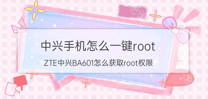 中兴手机怎么一键root ZTE中兴BA601怎么获取root权限？